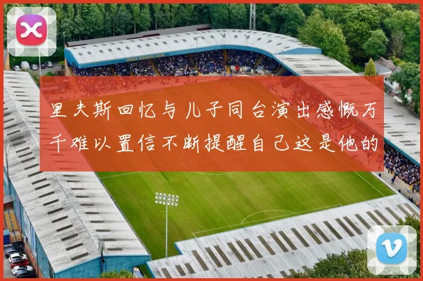 里夫斯回忆与儿子同台演出感慨万千难以置信不断提醒自己这是他的儿子