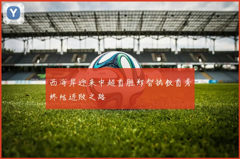西海岸迎来中超首胜郑智执教首秀终结连败之路
