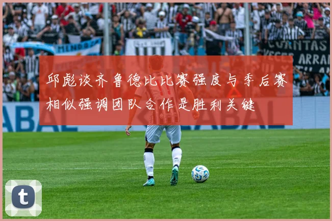邱彪谈齐鲁德比比赛强度与季后赛相似强调团队合作是胜利关键