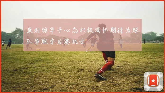 康利称华子心态积极满怀期待为球队争取季后赛机会