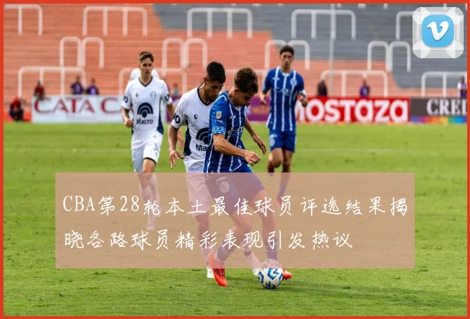 CBA第28轮本土最佳球员评选结果揭晓各路球员精彩表现引发热议