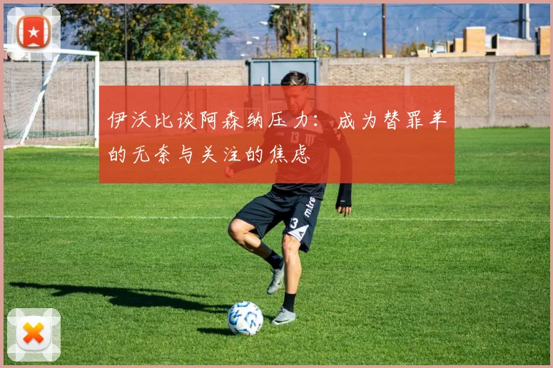 伊沃比谈阿森纳压力：成为替罪羊的无奈与关注的焦虑