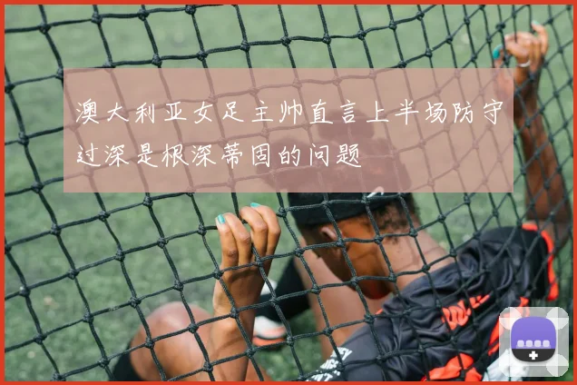 澳大利亚女足主帅直言上半场防守过深是根深蒂固的问题