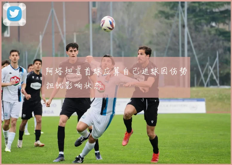 阿塔坦言首球应算自己进球因伤势担忧影响状态