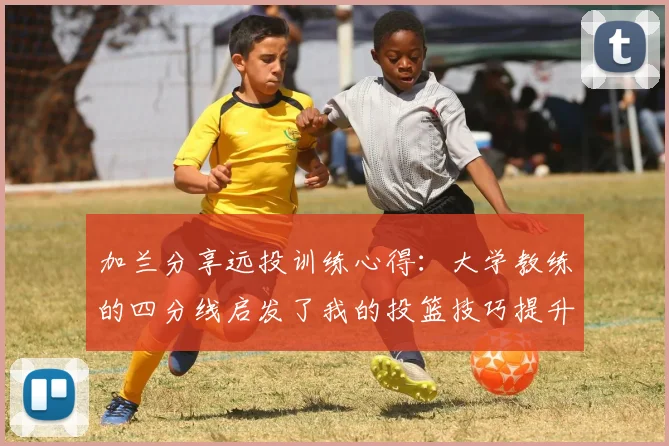 加兰分享远投训练心得：大学教练的四分线启发了我的投篮技巧提升之路