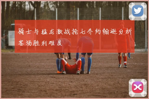 骑士与猛龙激战抢七乔约翰逊分析客场胜利难度