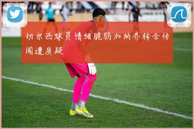 切尔西球员情绪脆弱加纳乔转会传闻遭质疑