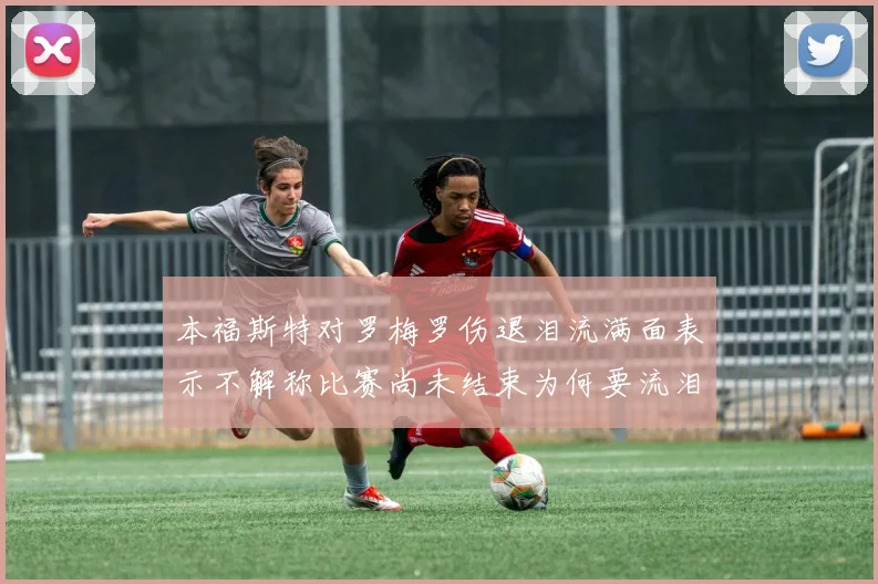 本福斯特对罗梅罗伤退泪流满面表示不解称比赛尚未结束为何要流泪