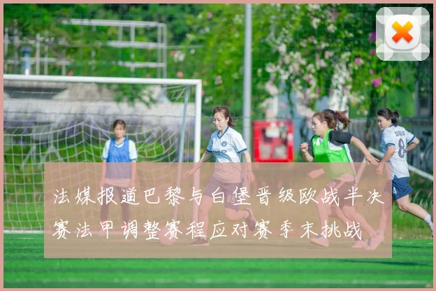 法媒报道巴黎与白堡晋级欧战半决赛法甲调整赛程应对赛季末挑战
