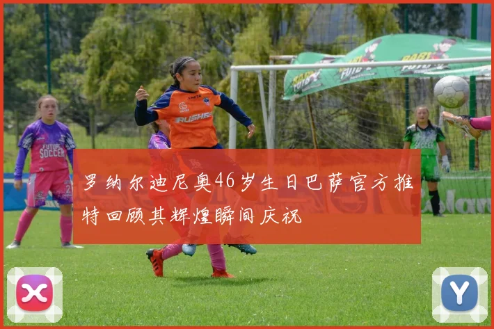 罗纳尔迪尼奥46岁生日巴萨官方推特回顾其辉煌瞬间庆祝