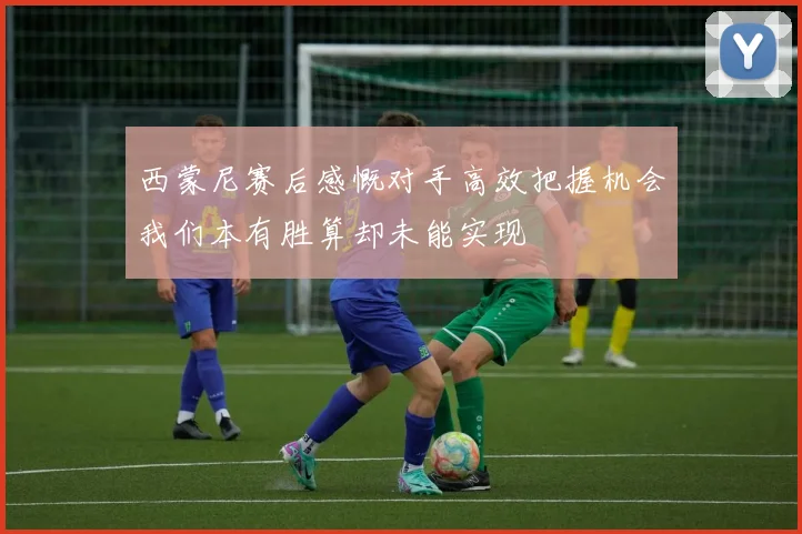 西蒙尼赛后感慨对手高效把握机会我们本有胜算却未能实现
