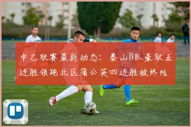 中乙联赛最新动态：泰山B队豪取五连胜领跑北区蒲公英四连胜被终结