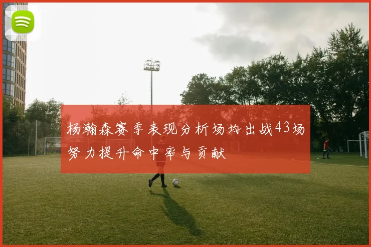 杨瀚森赛季表现分析场均出战43场努力提升命中率与贡献