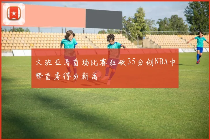 文班亚马首场比赛狂砍35分创NBA中锋首秀得分新高