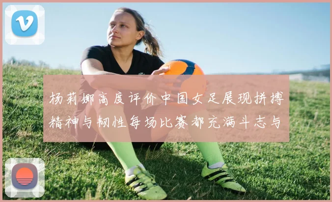 杨莉娜高度评价中国女足展现拼搏精神与韧性每场比赛都充满斗志与硬气