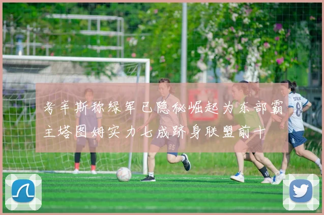 考辛斯称绿军已隐秘崛起为东部霸主塔图姆实力七成跻身联盟前十