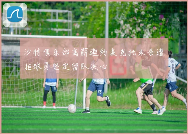 沙特俱乐部高薪邀约麦克托米奈遭拒球员坚定留队决心