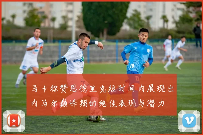 马卡称赞恩德里克短时间内展现出内马尔巅峰期的绝佳表现与潜力