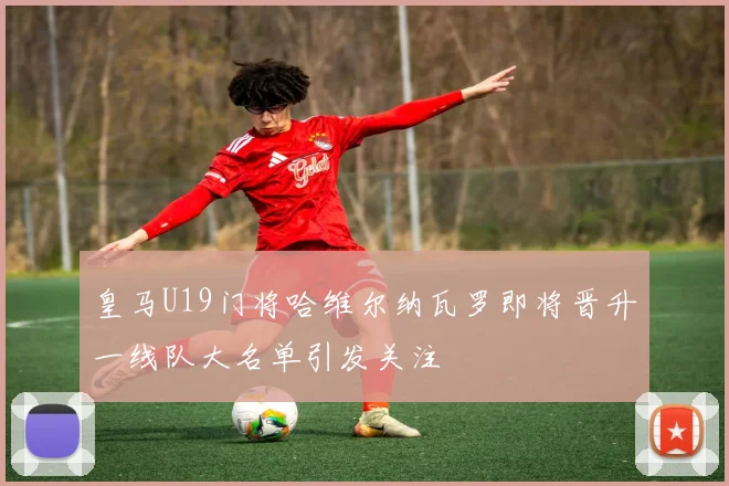 皇马U19门将哈维尔纳瓦罗即将晋升一线队大名单引发关注