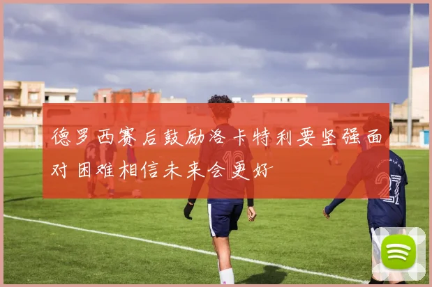 德罗西赛后鼓励洛卡特利要坚强面对困难相信未来会更好