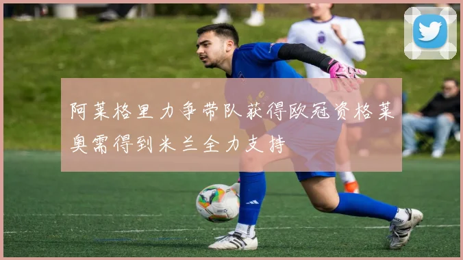 阿莱格里力争带队获得欧冠资格莱奥需得到米兰全力支持