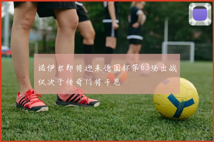 诺伊尔即将迎来德国杯第63场出战仅次于传奇门将卡恩