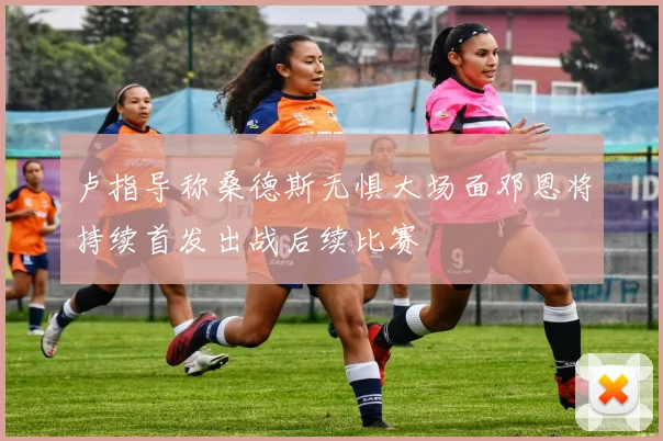 卢指导称桑德斯无惧大场面邓恩将持续首发出战后续比赛