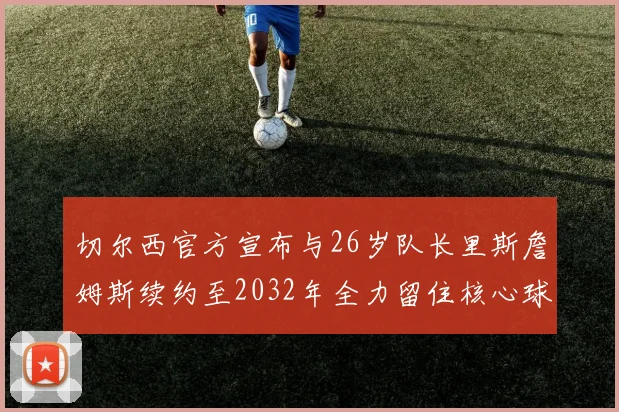切尔西官方宣布与26岁队长里斯詹姆斯续约至2032年全力留住核心球员