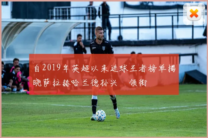 自2019年英超以来进球王者榜单揭晓萨拉赫哈兰德孙兴慜领衔
