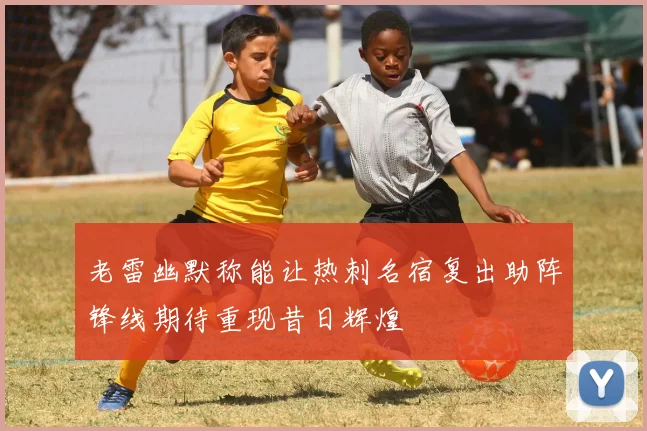 老雷幽默称能让热刺名宿复出助阵锋线期待重现昔日辉煌