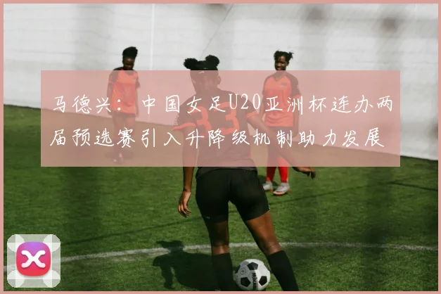 马德兴：中国女足U20亚洲杯连办两届预选赛引入升降级机制助力发展