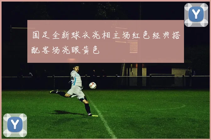 国足全新球衣亮相主场红色经典搭配客场亮眼黄色