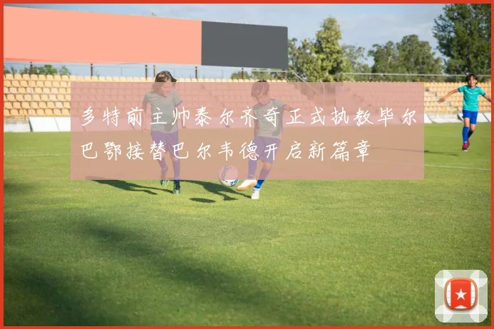 多特前主帅泰尔齐奇正式执教毕尔巴鄂接替巴尔韦德开启新篇章