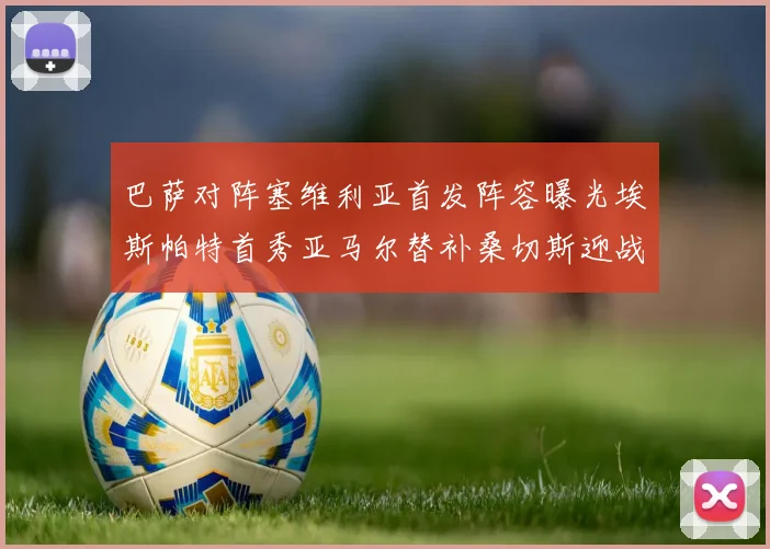 巴萨对阵塞维利亚首发阵容曝光埃斯帕特首秀亚马尔替补桑切斯迎战旧主
