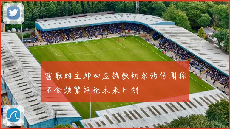 富勒姆主帅回应执教切尔西传闻称不会频繁评论未来计划