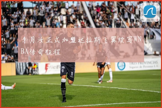 李月汝正式加盟达拉斯飞翼续写WNBA传奇征程