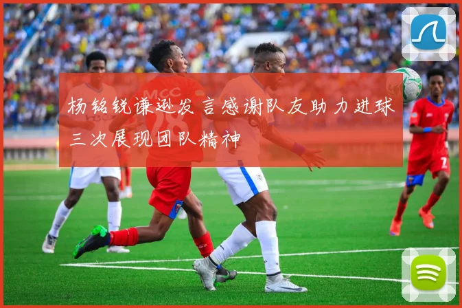 杨铭锐谦逊发言感谢队友助力进球三次展现团队精神