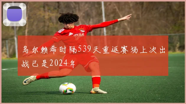 乌尔赖希时隔539天重返赛场上次出战已是2024年