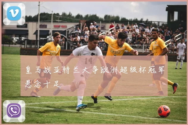 皇马战亚特兰大争欧洲超级杯冠军悬念十足