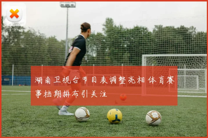 湖南卫视台节目表调整亮相 体育赛事档期排布引关注