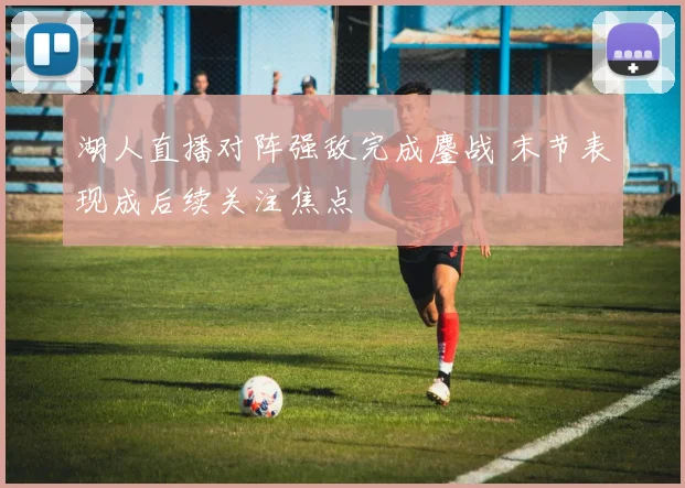 湖人直播对阵强敌完成鏖战 末节表现成后续关注焦点