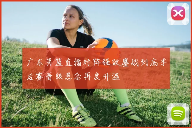 广东男篮直播对阵强敌鏖战到底季后赛晋级悬念再度升温