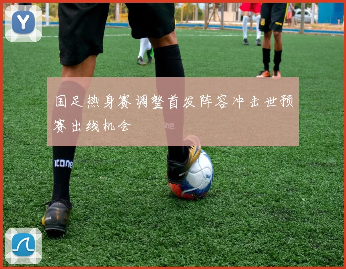 国足热身赛调整首发阵容冲击世预赛出线机会