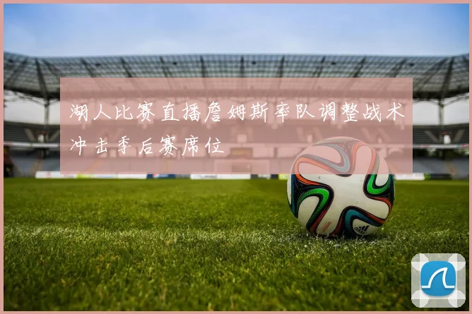 湖人比赛直播詹姆斯率队调整战术冲击季后赛席位